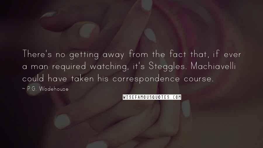 P.G. Wodehouse Quotes: There's no getting away from the fact that, if ever a man required watching, it's Steggles. Machiavelli could have taken his correspondence course.