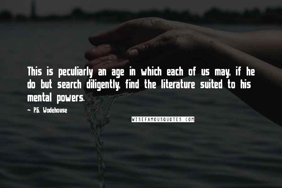 P.G. Wodehouse Quotes: This is peculiarly an age in which each of us may, if he do but search diligently, find the literature suited to his mental powers.