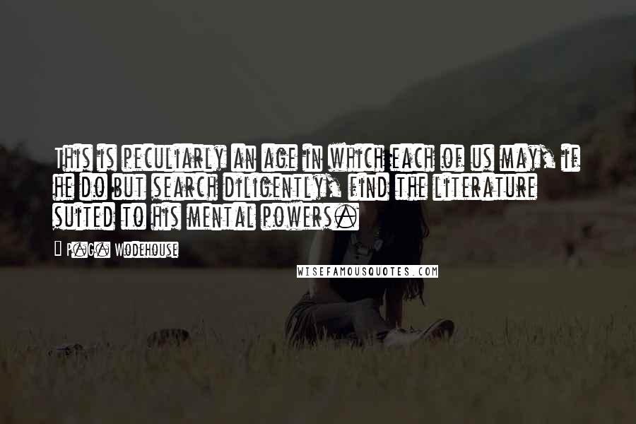 P.G. Wodehouse Quotes: This is peculiarly an age in which each of us may, if he do but search diligently, find the literature suited to his mental powers.