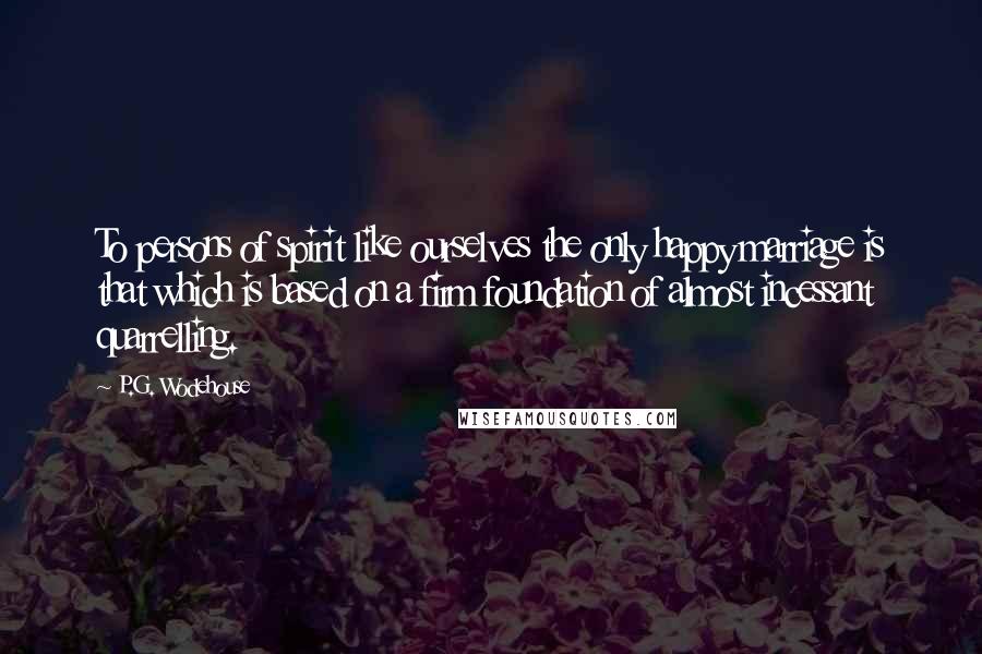 P.G. Wodehouse Quotes: To persons of spirit like ourselves the only happy marriage is that which is based on a firm foundation of almost incessant quarrelling.