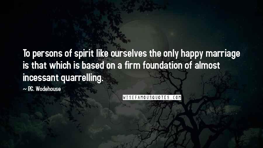 P.G. Wodehouse Quotes: To persons of spirit like ourselves the only happy marriage is that which is based on a firm foundation of almost incessant quarrelling.