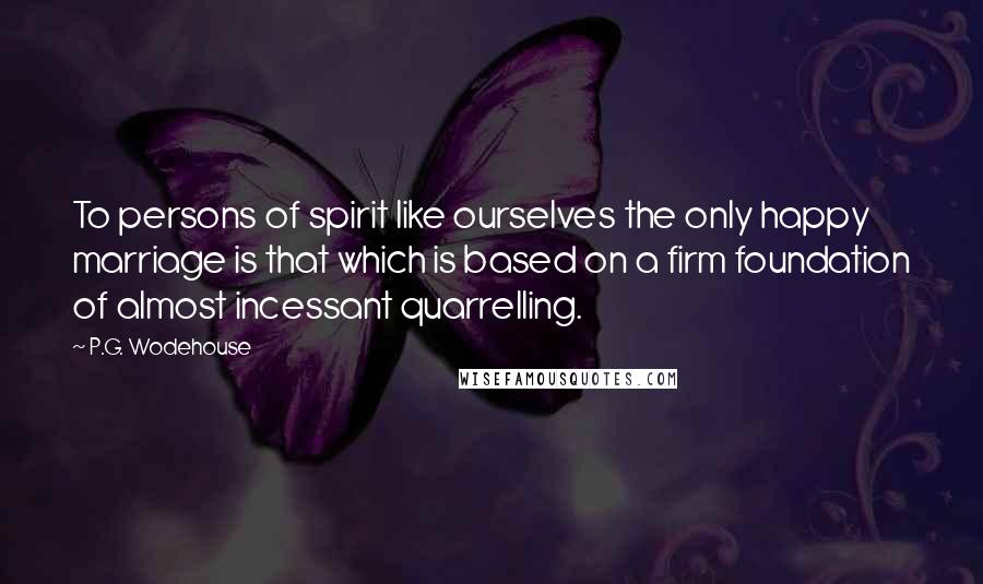 P.G. Wodehouse Quotes: To persons of spirit like ourselves the only happy marriage is that which is based on a firm foundation of almost incessant quarrelling.