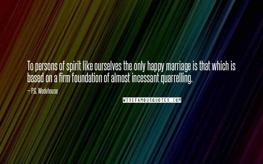 P.G. Wodehouse Quotes: To persons of spirit like ourselves the only happy marriage is that which is based on a firm foundation of almost incessant quarrelling.