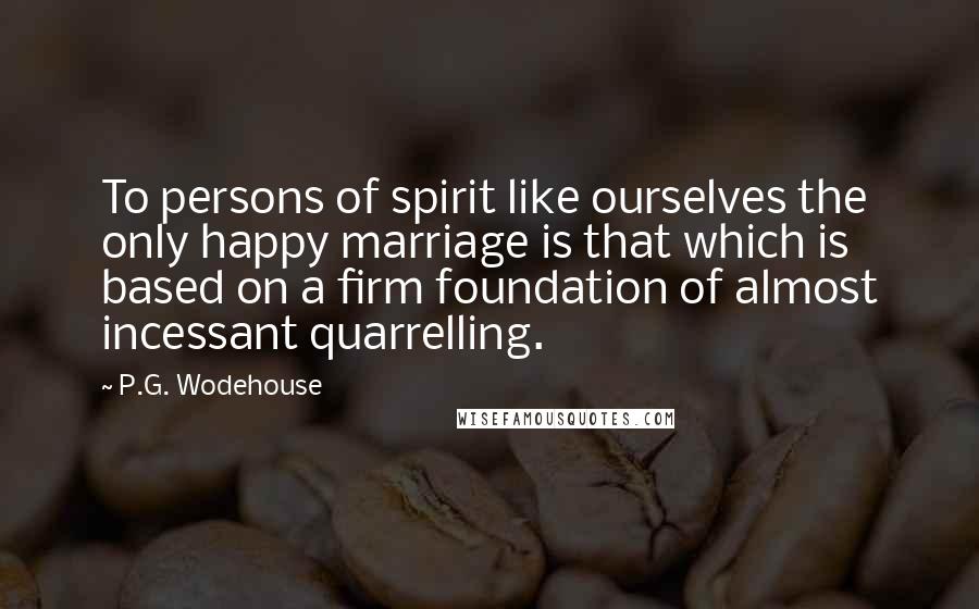 P.G. Wodehouse Quotes: To persons of spirit like ourselves the only happy marriage is that which is based on a firm foundation of almost incessant quarrelling.