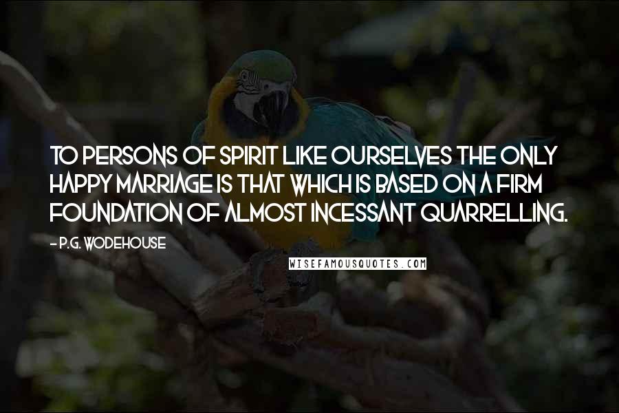 P.G. Wodehouse Quotes: To persons of spirit like ourselves the only happy marriage is that which is based on a firm foundation of almost incessant quarrelling.