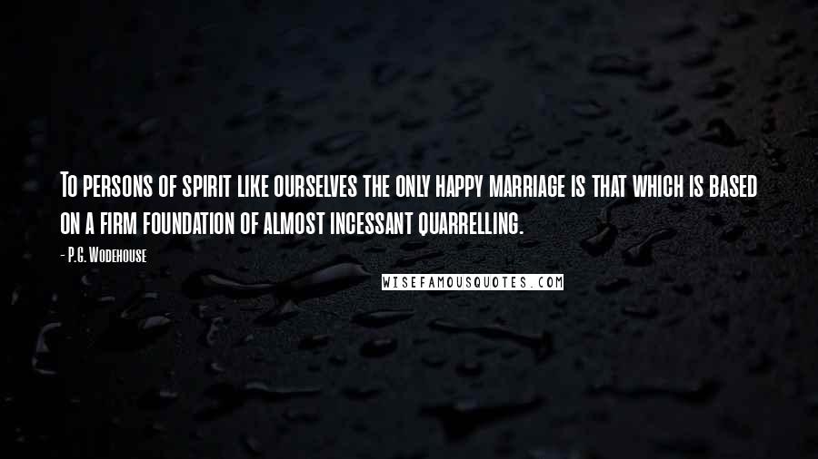 P.G. Wodehouse Quotes: To persons of spirit like ourselves the only happy marriage is that which is based on a firm foundation of almost incessant quarrelling.