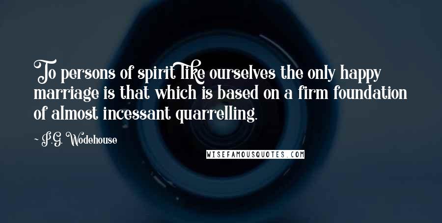 P.G. Wodehouse Quotes: To persons of spirit like ourselves the only happy marriage is that which is based on a firm foundation of almost incessant quarrelling.