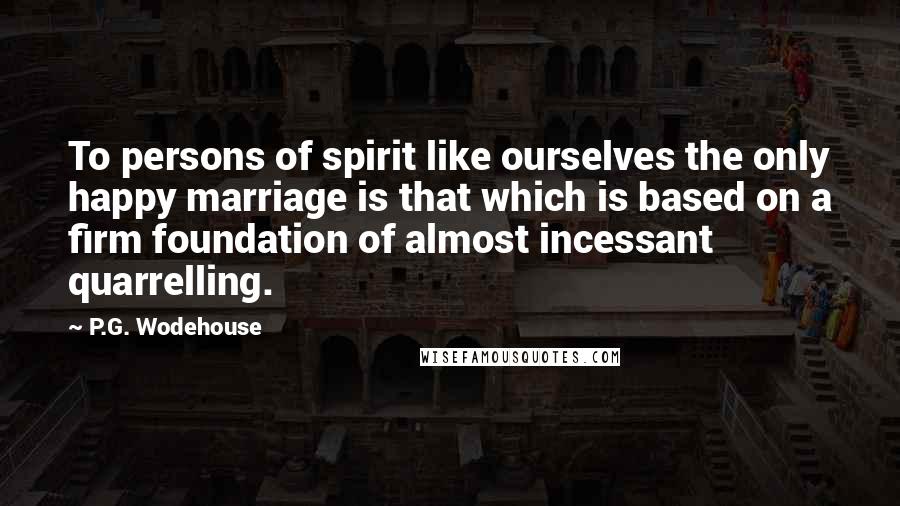 P.G. Wodehouse Quotes: To persons of spirit like ourselves the only happy marriage is that which is based on a firm foundation of almost incessant quarrelling.