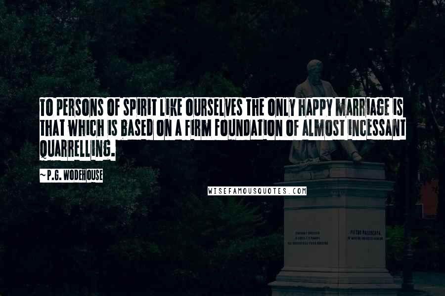 P.G. Wodehouse Quotes: To persons of spirit like ourselves the only happy marriage is that which is based on a firm foundation of almost incessant quarrelling.