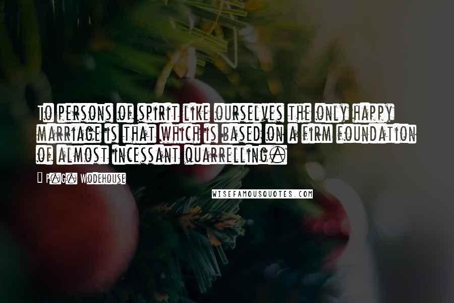P.G. Wodehouse Quotes: To persons of spirit like ourselves the only happy marriage is that which is based on a firm foundation of almost incessant quarrelling.