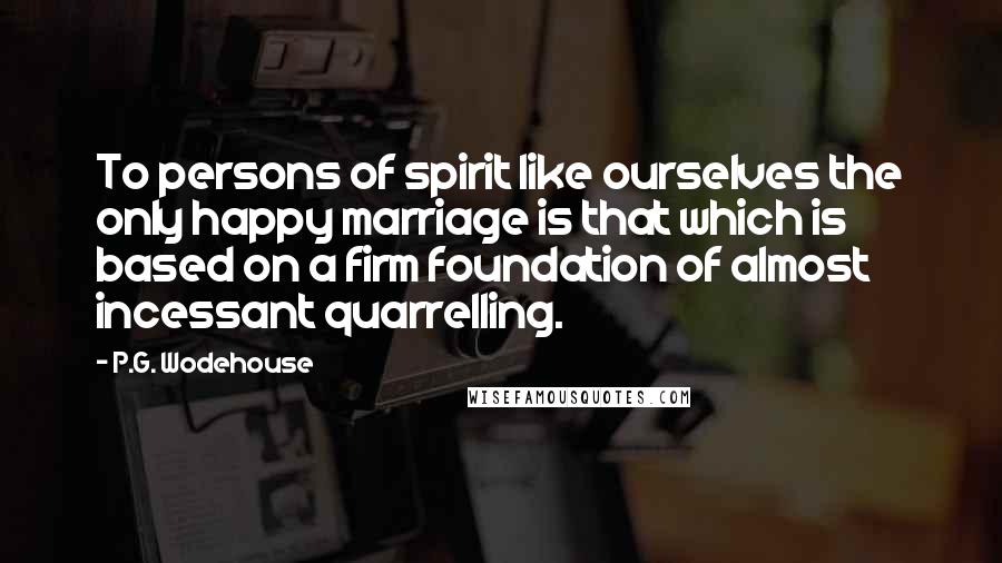 P.G. Wodehouse Quotes: To persons of spirit like ourselves the only happy marriage is that which is based on a firm foundation of almost incessant quarrelling.