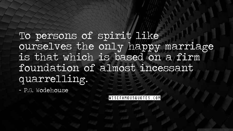 P.G. Wodehouse Quotes: To persons of spirit like ourselves the only happy marriage is that which is based on a firm foundation of almost incessant quarrelling.