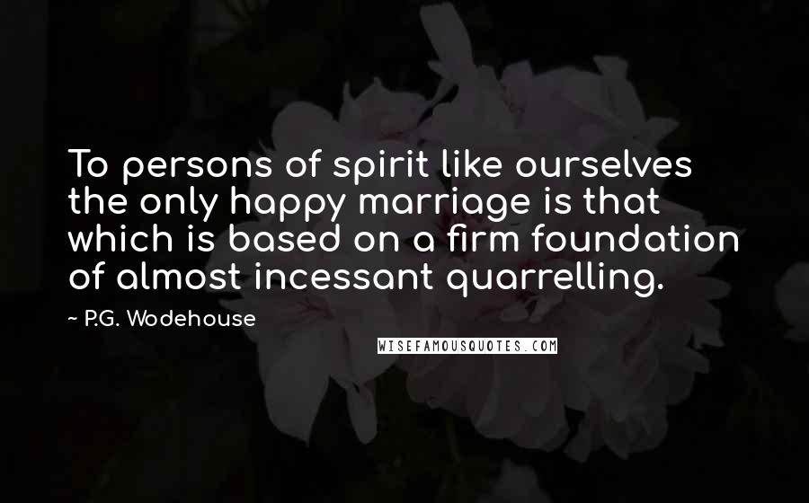 P.G. Wodehouse Quotes: To persons of spirit like ourselves the only happy marriage is that which is based on a firm foundation of almost incessant quarrelling.