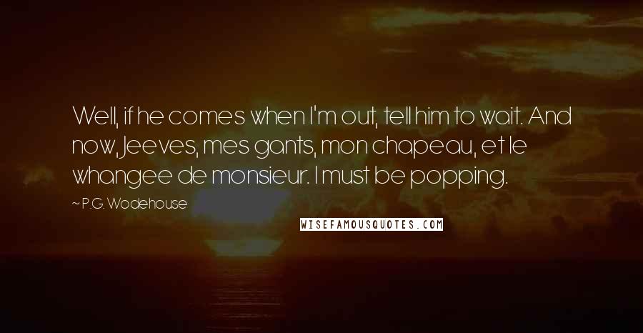 P.G. Wodehouse Quotes: Well, if he comes when I'm out, tell him to wait. And now, Jeeves, mes gants, mon chapeau, et le whangee de monsieur. I must be popping.