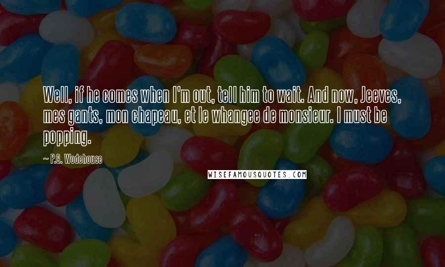 P.G. Wodehouse Quotes: Well, if he comes when I'm out, tell him to wait. And now, Jeeves, mes gants, mon chapeau, et le whangee de monsieur. I must be popping.