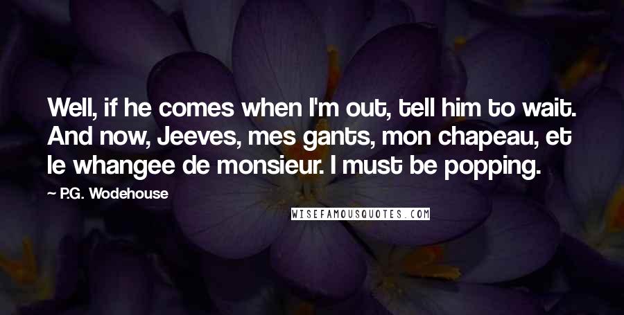 P.G. Wodehouse Quotes: Well, if he comes when I'm out, tell him to wait. And now, Jeeves, mes gants, mon chapeau, et le whangee de monsieur. I must be popping.