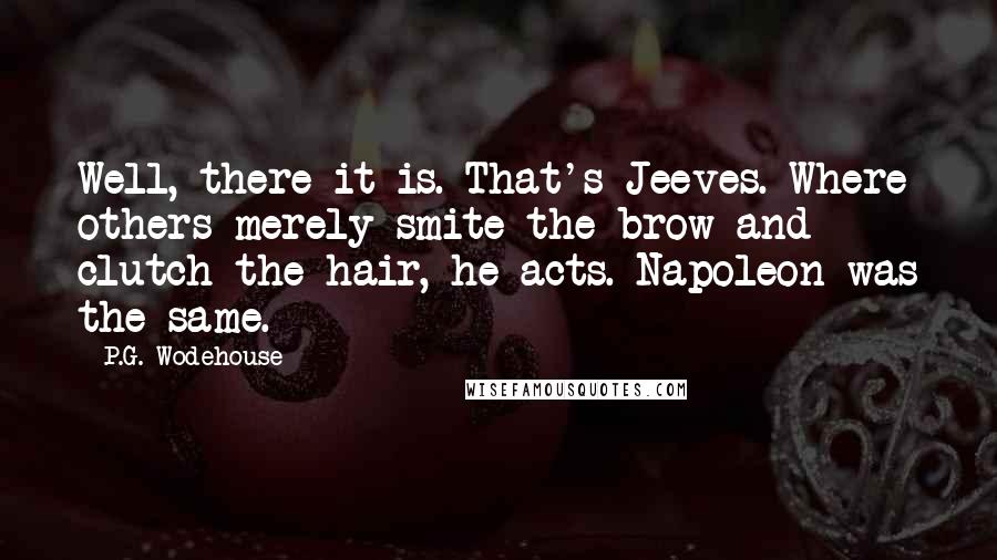 P.G. Wodehouse Quotes: Well, there it is. That's Jeeves. Where others merely smite the brow and clutch the hair, he acts. Napoleon was the same.