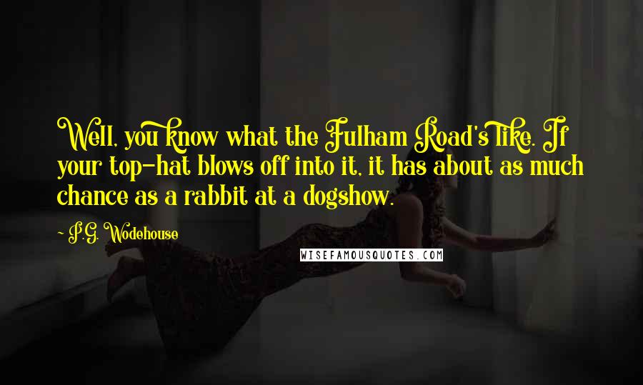 P.G. Wodehouse Quotes: Well, you know what the Fulham Road's like. If your top-hat blows off into it, it has about as much chance as a rabbit at a dogshow.