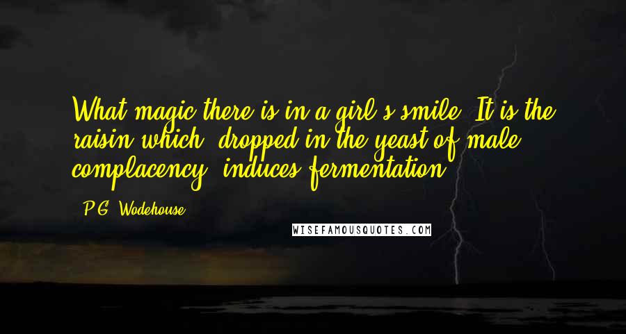 P.G. Wodehouse Quotes: What magic there is in a girl's smile! It is the raisin which, dropped in the yeast of male complacency, induces fermentation.