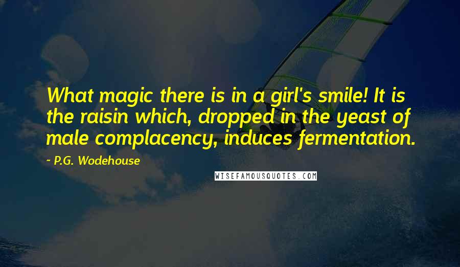 P.G. Wodehouse Quotes: What magic there is in a girl's smile! It is the raisin which, dropped in the yeast of male complacency, induces fermentation.