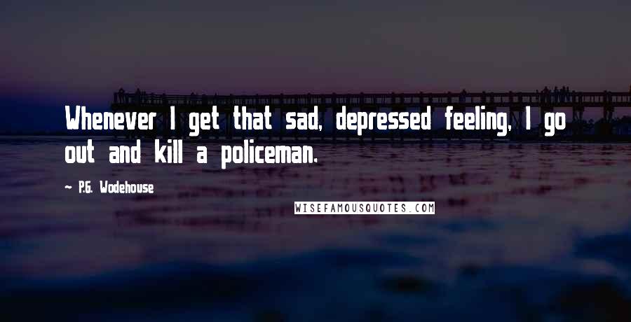 P.G. Wodehouse Quotes: Whenever I get that sad, depressed feeling, I go out and kill a policeman.