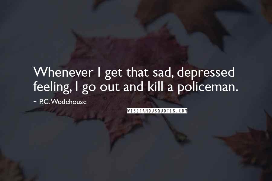 P.G. Wodehouse Quotes: Whenever I get that sad, depressed feeling, I go out and kill a policeman.