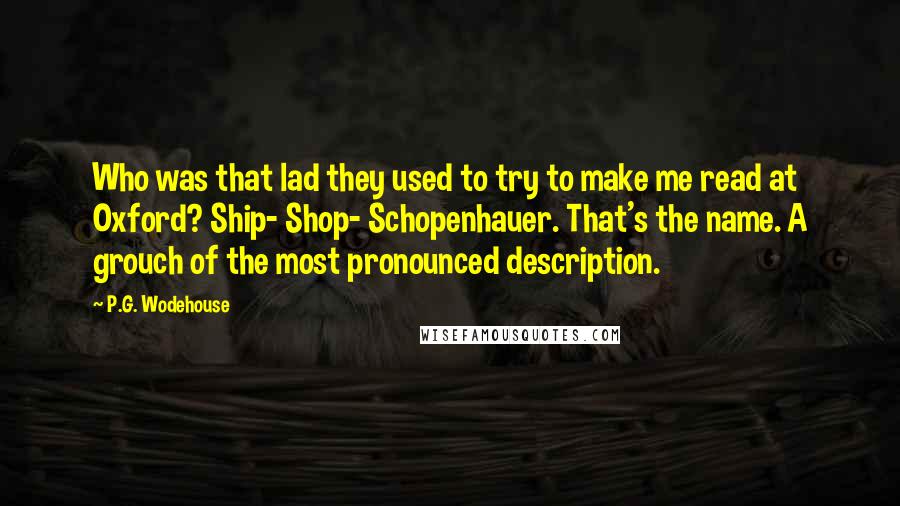 P.G. Wodehouse Quotes: Who was that lad they used to try to make me read at Oxford? Ship- Shop- Schopenhauer. That's the name. A grouch of the most pronounced description.