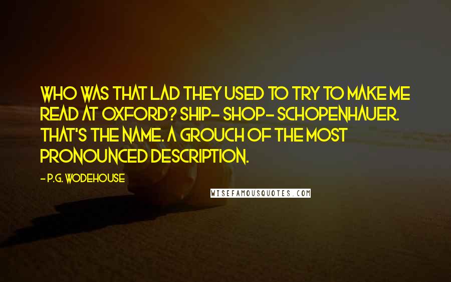 P.G. Wodehouse Quotes: Who was that lad they used to try to make me read at Oxford? Ship- Shop- Schopenhauer. That's the name. A grouch of the most pronounced description.