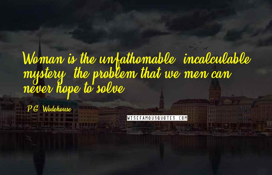 P.G. Wodehouse Quotes: Woman is the unfathomable, incalculable mystery, the problem that we men can never hope to solve.