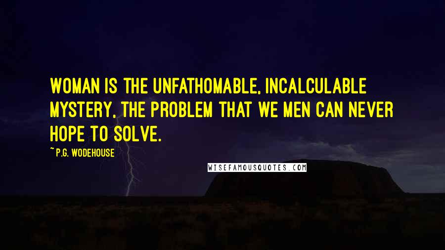 P.G. Wodehouse Quotes: Woman is the unfathomable, incalculable mystery, the problem that we men can never hope to solve.