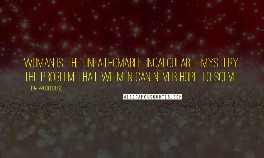 P.G. Wodehouse Quotes: Woman is the unfathomable, incalculable mystery, the problem that we men can never hope to solve.