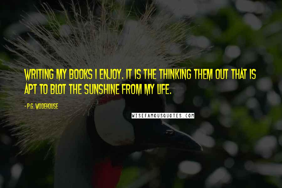 P.G. Wodehouse Quotes: Writing my books I enjoy. It is the thinking them out that is apt to blot the sunshine from my life.