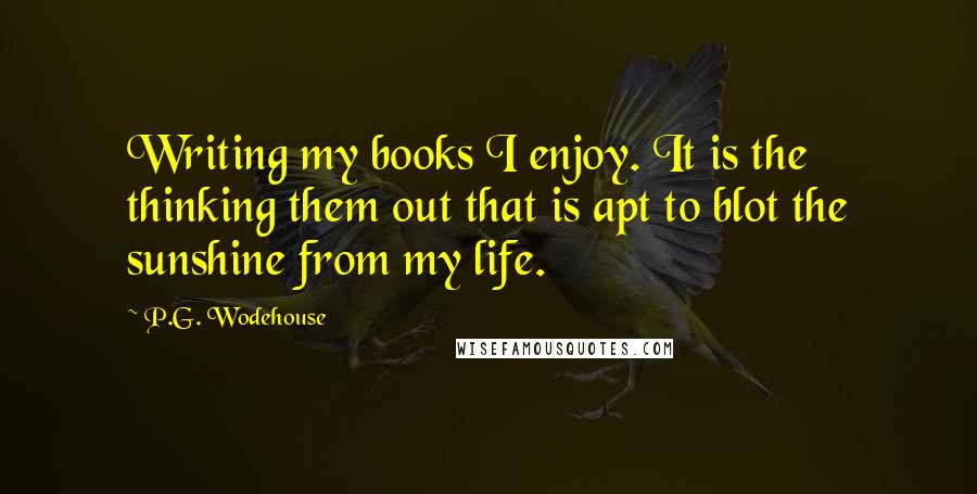 P.G. Wodehouse Quotes: Writing my books I enjoy. It is the thinking them out that is apt to blot the sunshine from my life.
