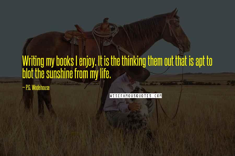 P.G. Wodehouse Quotes: Writing my books I enjoy. It is the thinking them out that is apt to blot the sunshine from my life.