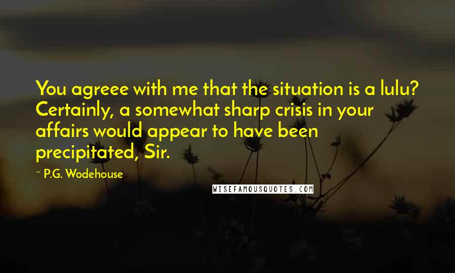 P.G. Wodehouse Quotes: You agreee with me that the situation is a lulu? Certainly, a somewhat sharp crisis in your affairs would appear to have been precipitated, Sir.