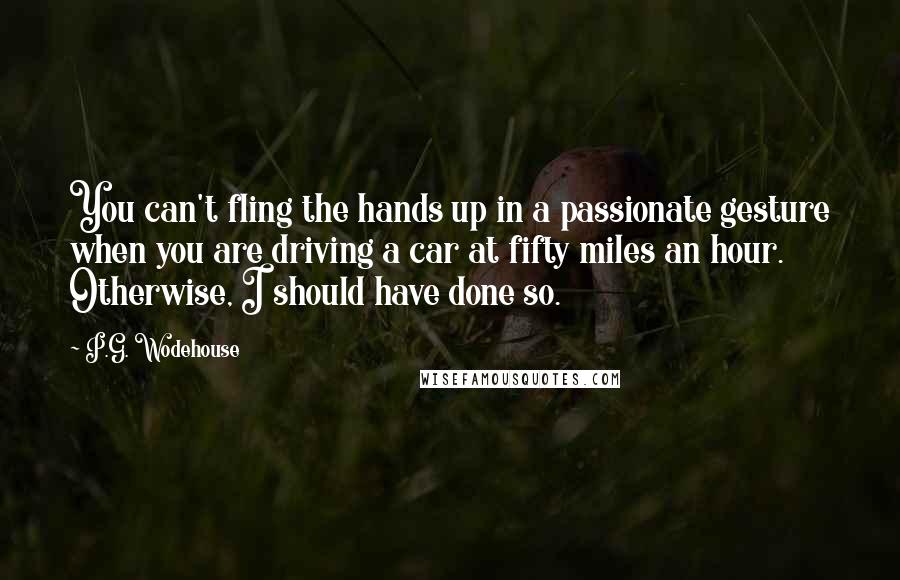 P.G. Wodehouse Quotes: You can't fling the hands up in a passionate gesture when you are driving a car at fifty miles an hour. Otherwise, I should have done so.