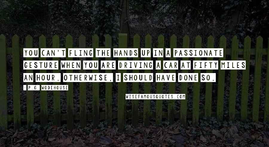 P.G. Wodehouse Quotes: You can't fling the hands up in a passionate gesture when you are driving a car at fifty miles an hour. Otherwise, I should have done so.
