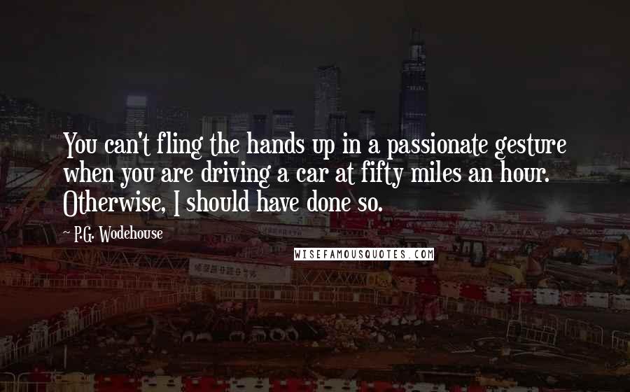 P.G. Wodehouse Quotes: You can't fling the hands up in a passionate gesture when you are driving a car at fifty miles an hour. Otherwise, I should have done so.