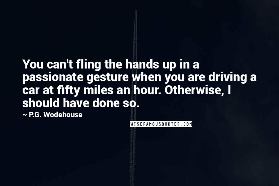 P.G. Wodehouse Quotes: You can't fling the hands up in a passionate gesture when you are driving a car at fifty miles an hour. Otherwise, I should have done so.