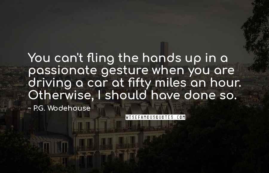 P.G. Wodehouse Quotes: You can't fling the hands up in a passionate gesture when you are driving a car at fifty miles an hour. Otherwise, I should have done so.