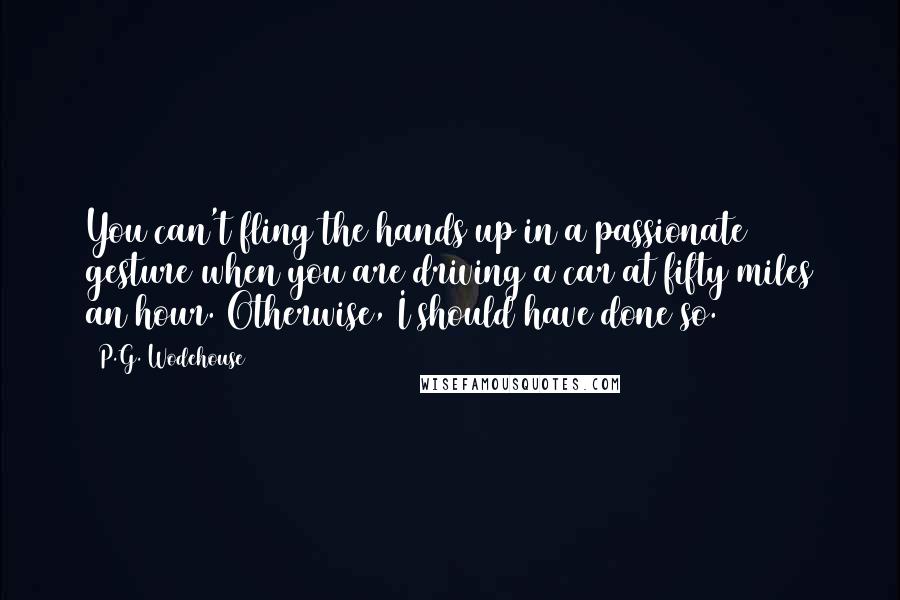 P.G. Wodehouse Quotes: You can't fling the hands up in a passionate gesture when you are driving a car at fifty miles an hour. Otherwise, I should have done so.