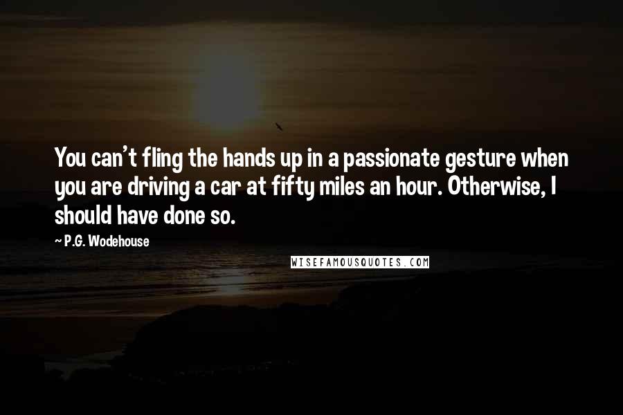 P.G. Wodehouse Quotes: You can't fling the hands up in a passionate gesture when you are driving a car at fifty miles an hour. Otherwise, I should have done so.