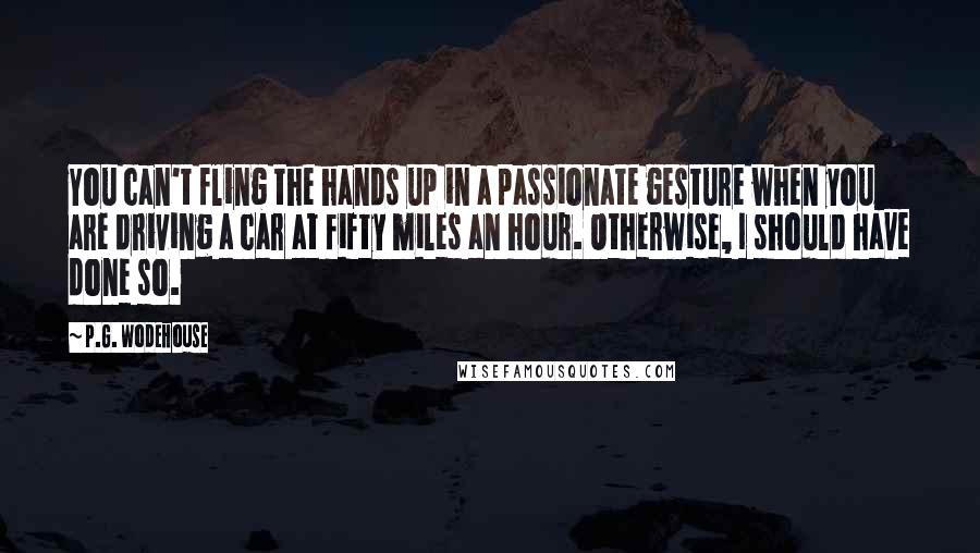 P.G. Wodehouse Quotes: You can't fling the hands up in a passionate gesture when you are driving a car at fifty miles an hour. Otherwise, I should have done so.