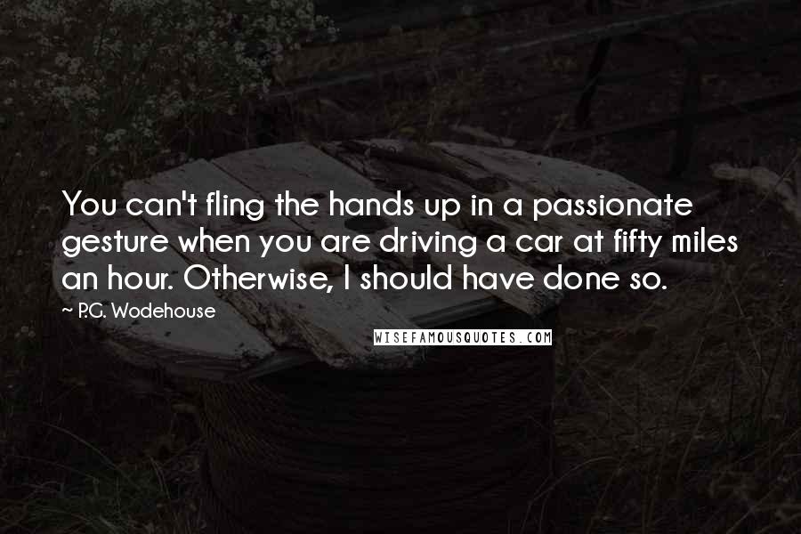 P.G. Wodehouse Quotes: You can't fling the hands up in a passionate gesture when you are driving a car at fifty miles an hour. Otherwise, I should have done so.