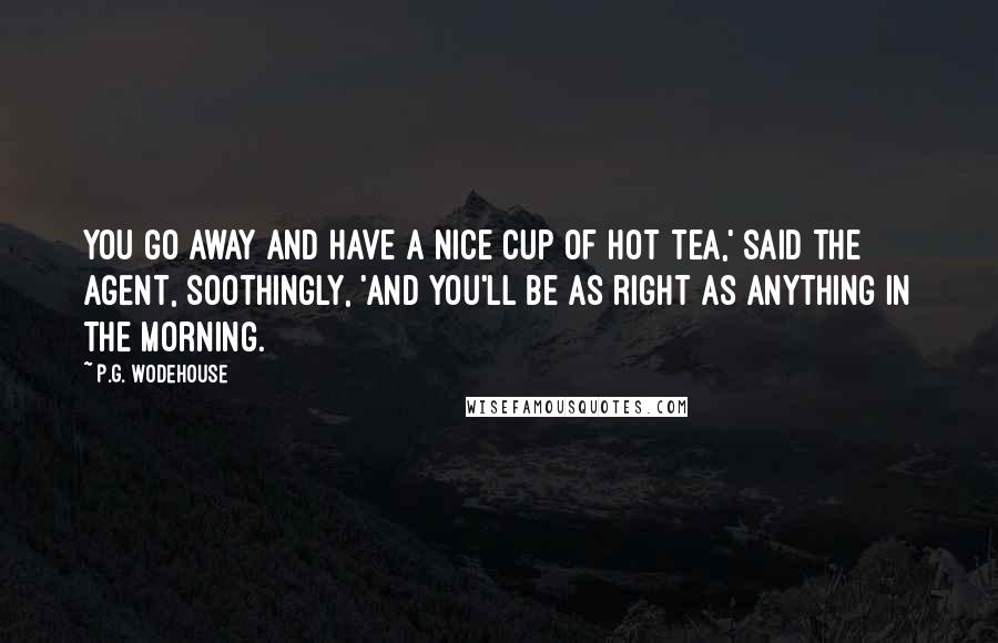 P.G. Wodehouse Quotes: You go away and have a nice cup of hot tea,' said the agent, soothingly, 'and you'll be as right as anything in the morning.