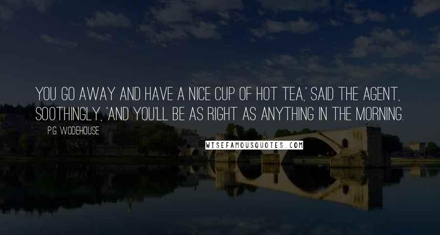 P.G. Wodehouse Quotes: You go away and have a nice cup of hot tea,' said the agent, soothingly, 'and you'll be as right as anything in the morning.