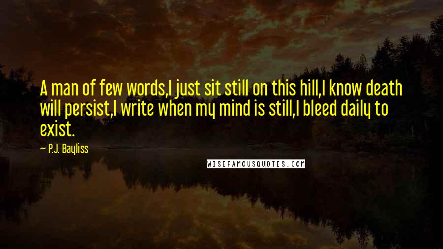 P.J. Bayliss Quotes: A man of few words,I just sit still on this hill,I know death will persist,I write when my mind is still,I bleed daily to exist.