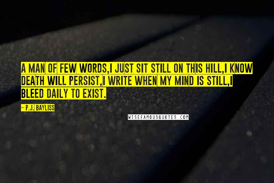 P.J. Bayliss Quotes: A man of few words,I just sit still on this hill,I know death will persist,I write when my mind is still,I bleed daily to exist.