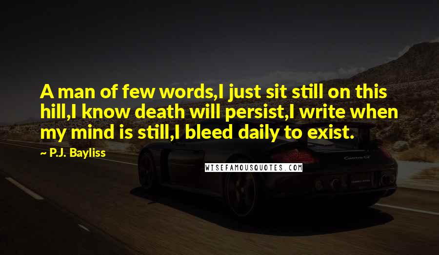 P.J. Bayliss Quotes: A man of few words,I just sit still on this hill,I know death will persist,I write when my mind is still,I bleed daily to exist.