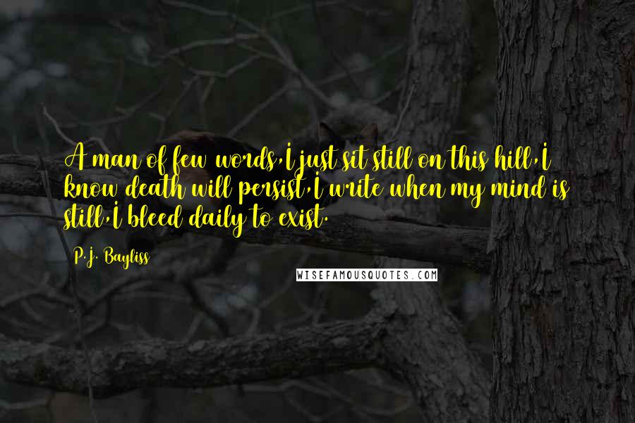 P.J. Bayliss Quotes: A man of few words,I just sit still on this hill,I know death will persist,I write when my mind is still,I bleed daily to exist.